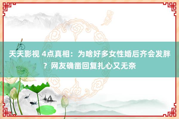 天天影视 4点真相：为啥好多女性婚后齐会发胖？网友确凿回复扎心又无奈