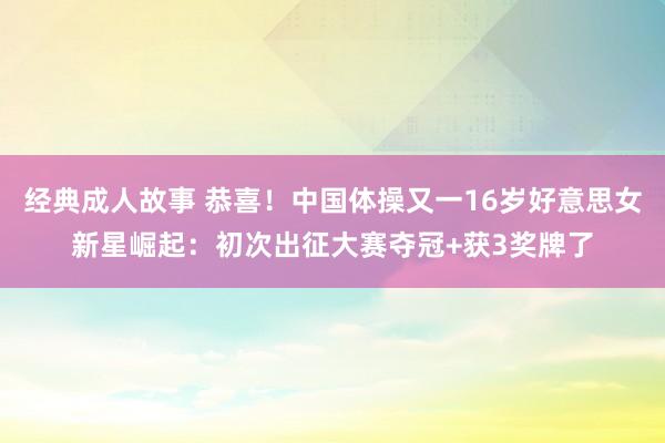 经典成人故事 恭喜！中国体操又一16岁好意思女新星崛起：初次出征大赛夺冠+获3奖牌了