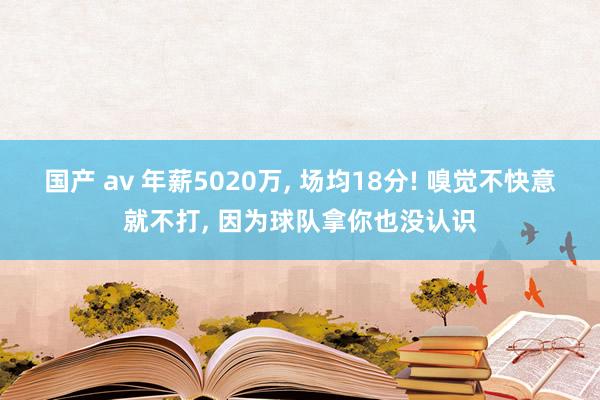 国产 av 年薪5020万， 场均18分! 嗅觉不快意就不打， 因为球队拿你也没认识