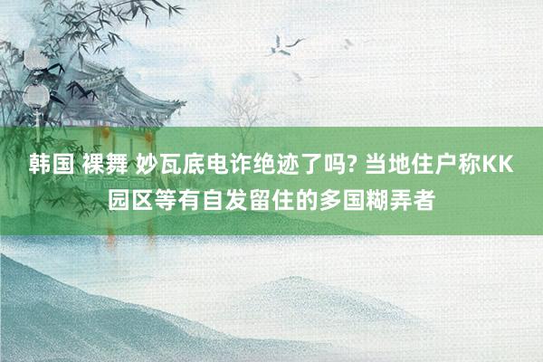 韩国 裸舞 妙瓦底电诈绝迹了吗? 当地住户称KK园区等有自发留住的多国糊弄者