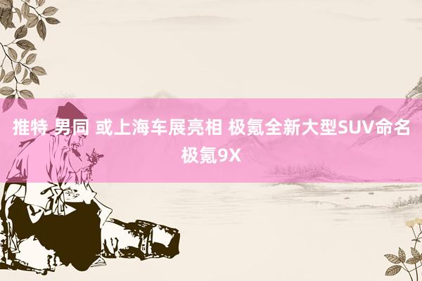 推特 男同 或上海车展亮相 极氪全新大型SUV命名极氪9X