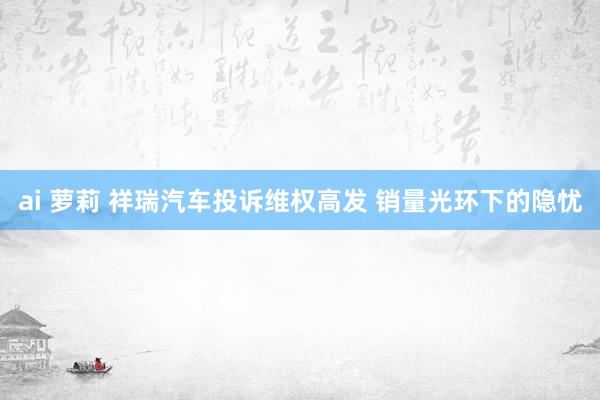 ai 萝莉 祥瑞汽车投诉维权高发 销量光环下的隐忧