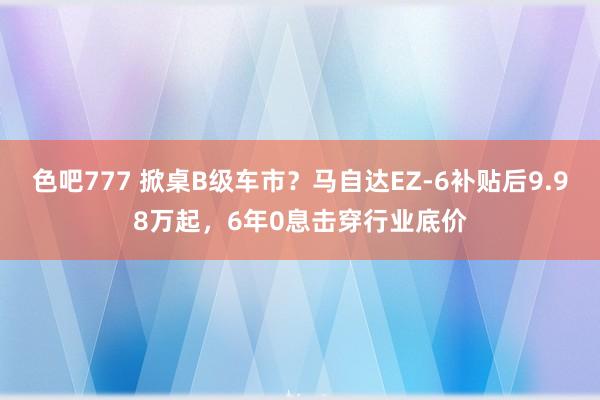 色吧777 掀桌B级车市？马自达EZ-6补贴后9.98万起，6年0息击穿行业底价