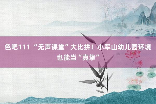 色吧111 “无声课堂”大比拼！小军山幼儿园环境也能当“真挚”