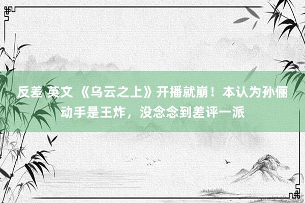 反差 英文 《乌云之上》开播就崩！本认为孙俪动手是王炸，没念念到差评一派