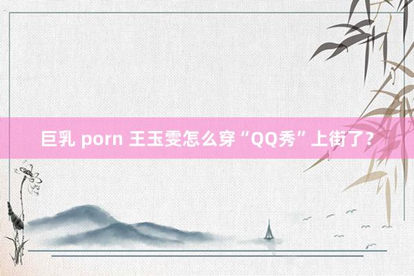巨乳 porn 王玉雯怎么穿“QQ秀”上街了？