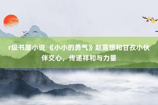 r级书屋小说 《小小的勇气》赵露想和甘孜小伙伴交心，传递祥和与力量