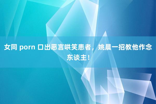 女同 porn 口出恶言哄笑患者，姚晨一招教他作念东谈主！