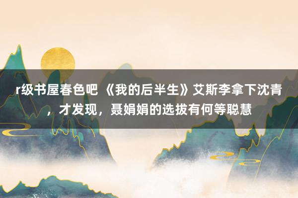 r级书屋春色吧 《我的后半生》艾斯李拿下沈青，才发现，聂娟娟的选拔有何等聪慧