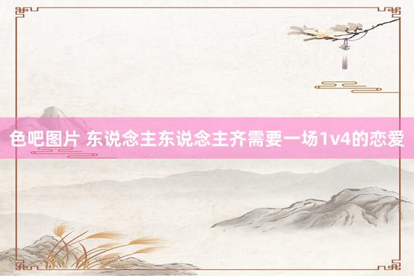 色吧图片 东说念主东说念主齐需要一场1v4的恋爱