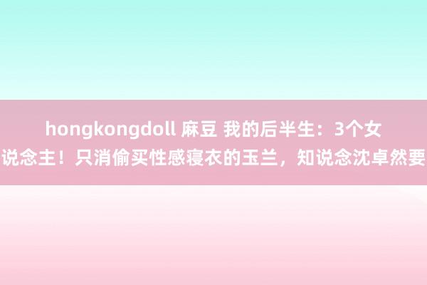 hongkongdoll 麻豆 我的后半生：3个女东说念主！只消偷买性感寝衣的玉兰，知说念沈卓然要啥