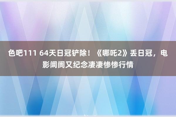 色吧111 64天日冠铲除！《哪吒2》丢日冠，电影阛阓又纪念凄凄惨惨行情