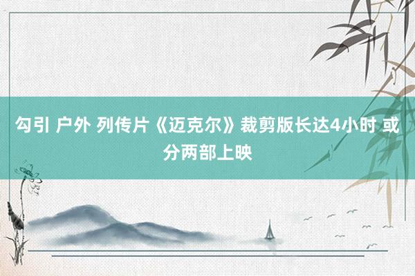勾引 户外 列传片《迈克尔》裁剪版长达4小时 或分两部上映