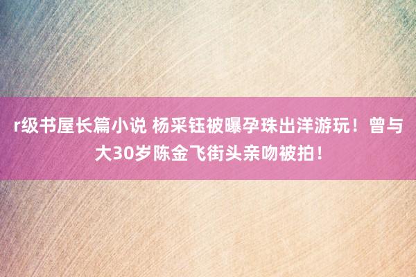 r级书屋长篇小说 杨采钰被曝孕珠出洋游玩！曾与大30岁陈金飞街头亲吻被拍！