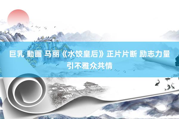 巨乳 動画 马丽《水饺皇后》正片片断 励志力量引不雅众共情