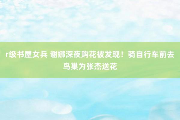 r级书屋女兵 谢娜深夜购花被发现！骑自行车前去鸟巢为张杰送花