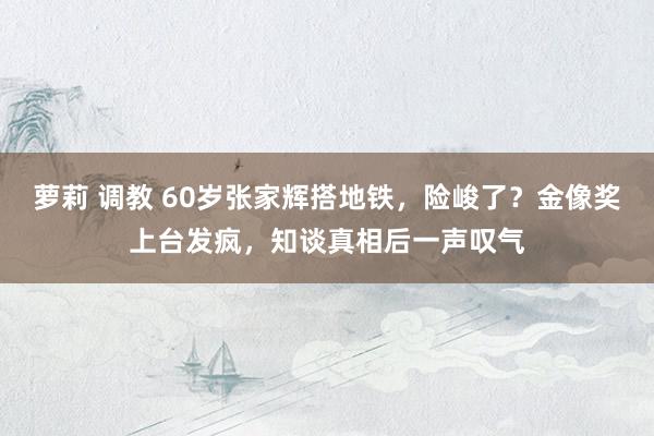 萝莉 调教 60岁张家辉搭地铁，险峻了？金像奖上台发疯，知谈真相后一声叹气