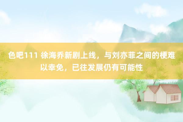 色吧111 徐海乔新剧上线，与刘亦菲之间的梗难以幸免，已往发展仍有可能性