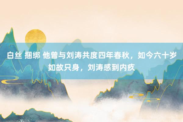 白丝 捆绑 他曾与刘涛共度四年春秋，如今六十岁如故只身，刘涛感到内疚