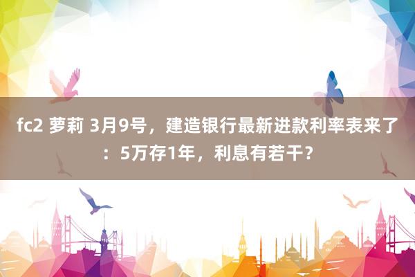 fc2 萝莉 3月9号，建造银行最新进款利率表来了：5万存1年，利息有若干？