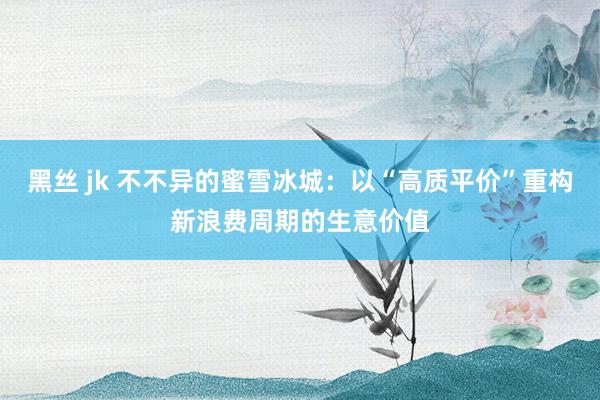 黑丝 jk 不不异的蜜雪冰城：以“高质平价”重构新浪费周期的生意价值