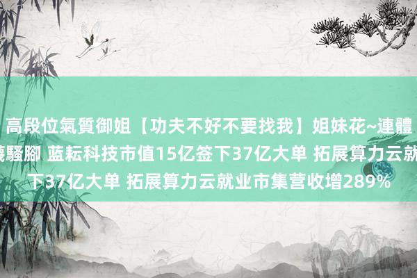 高段位氣質御姐【功夫不好不要找我】姐妹花~連體絲襪~大奶晃動~絲襪騷腳 蓝耘科技市值15亿签下37亿大单 拓展算力云就业市集营收增289%