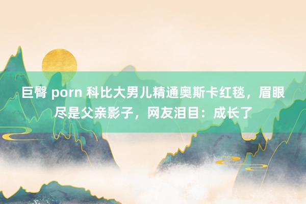 巨臀 porn 科比大男儿精通奥斯卡红毯，眉眼尽是父亲影子，网友泪目：成长了