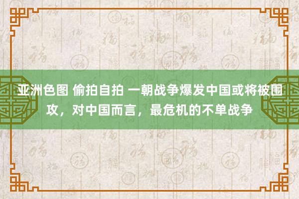 亚洲色图 偷拍自拍 一朝战争爆发中国或将被围攻，对中国而言，最危机的不单战争