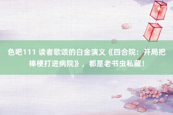 色吧111 读者歌颂的白金演义《四合院：开局把棒梗打进病院》，都是老书虫私藏！