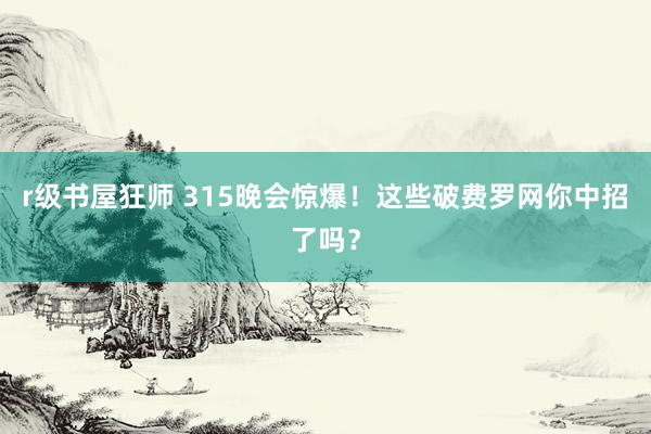r级书屋狂师 315晚会惊爆！这些破费罗网你中招了吗？