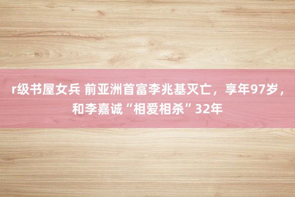 r级书屋女兵 前亚洲首富李兆基灭亡，享年97岁，和李嘉诚“相爱相杀”32年