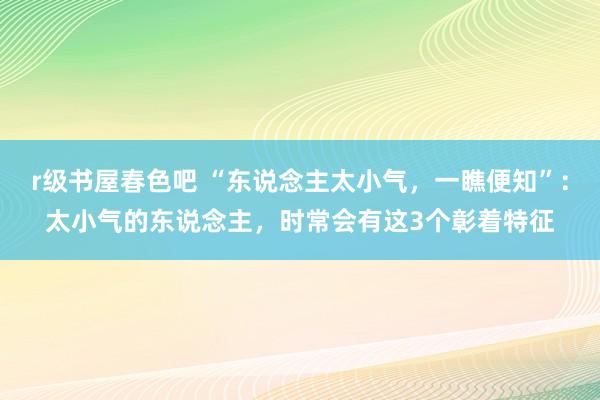 r级书屋春色吧 “东说念主太小气，一瞧便知”：太小气的东说念主，时常会有这3个彰着特征