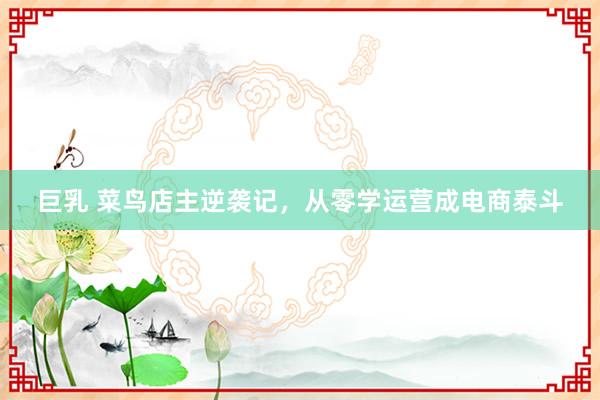 巨乳 菜鸟店主逆袭记，从零学运营成电商泰斗