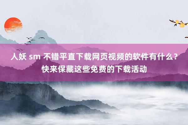 人妖 sm 不错平直下载网页视频的软件有什么？快来保藏这些免费的下载活动