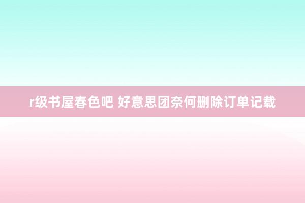 r级书屋春色吧 好意思团奈何删除订单记载