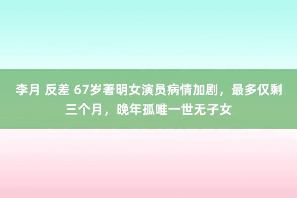 李月 反差 67岁著明女演员病情加剧，最多仅剩三个月，晚年孤唯一世无子女