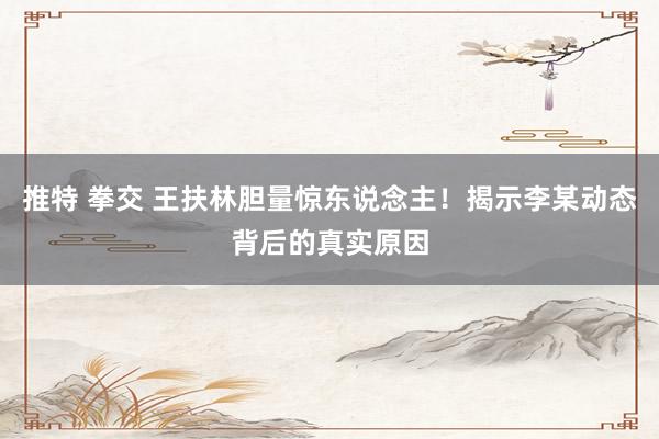 推特 拳交 王扶林胆量惊东说念主！揭示李某动态背后的真实原因