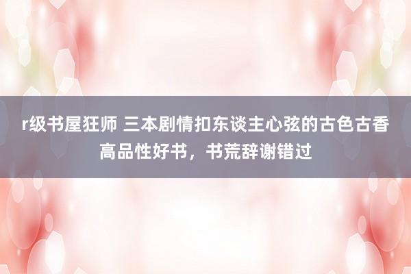 r级书屋狂师 三本剧情扣东谈主心弦的古色古香高品性好书，书荒辞谢错过