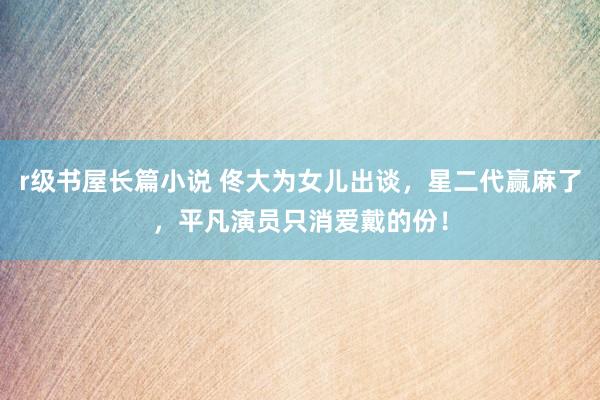 r级书屋长篇小说 佟大为女儿出谈，星二代赢麻了，平凡演员只消爱戴的份！
