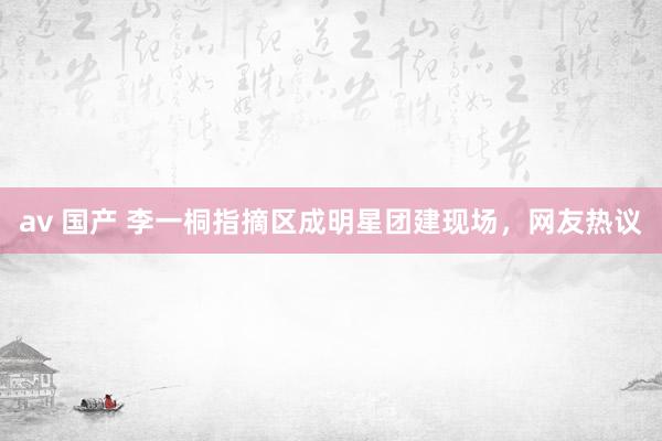 av 国产 李一桐指摘区成明星团建现场，网友热议