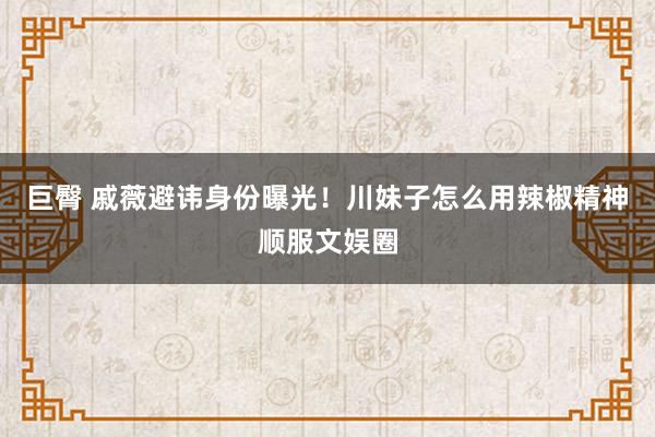 巨臀 戚薇避讳身份曝光！川妹子怎么用辣椒精神顺服文娱圈