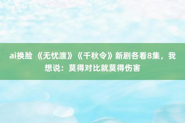 ai换脸 《无忧渡》《千秋令》新剧各看8集，我想说：莫得对比就莫得伤害