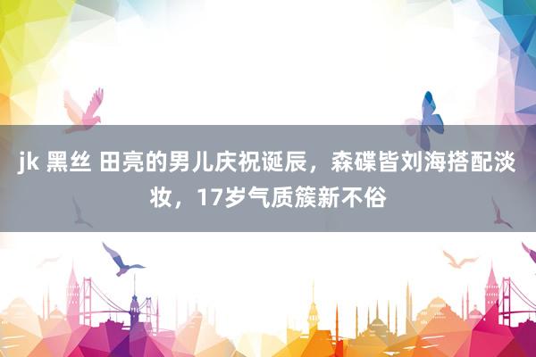jk 黑丝 田亮的男儿庆祝诞辰，森碟皆刘海搭配淡妆，17岁气质簇新不俗