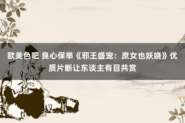 欧美色吧 良心保举《邪王盛宠：庶女也妖娆》优质片断让东谈主有目共赏