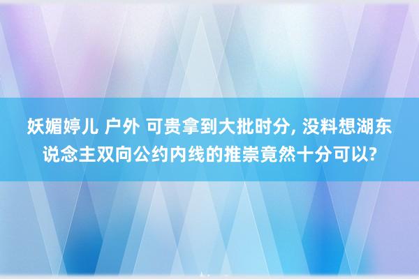 妖媚婷儿 户外 可贵拿到大批时分， 没料想湖东说念主双向公约内线的推崇竟然十分可以?