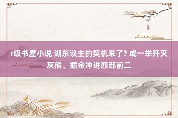 r级书屋小说 湖东谈主的契机来了? 或一举歼灭灰熊、掘金冲进西部前二