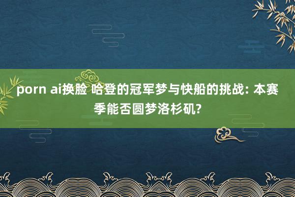 porn ai换脸 哈登的冠军梦与快船的挑战: 本赛季能否圆梦洛杉矶?