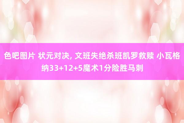 色吧图片 状元对决， 文班失绝杀班凯罗救赎 小瓦格纳33+12+5魔术1分险胜马刺