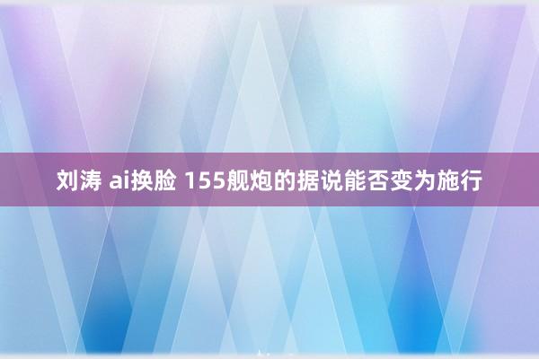 刘涛 ai换脸 155舰炮的据说能否变为施行