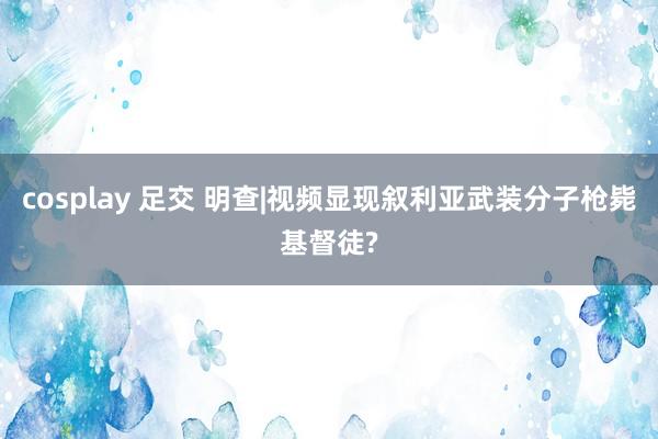 cosplay 足交 明查|视频显现叙利亚武装分子枪毙基督徒?